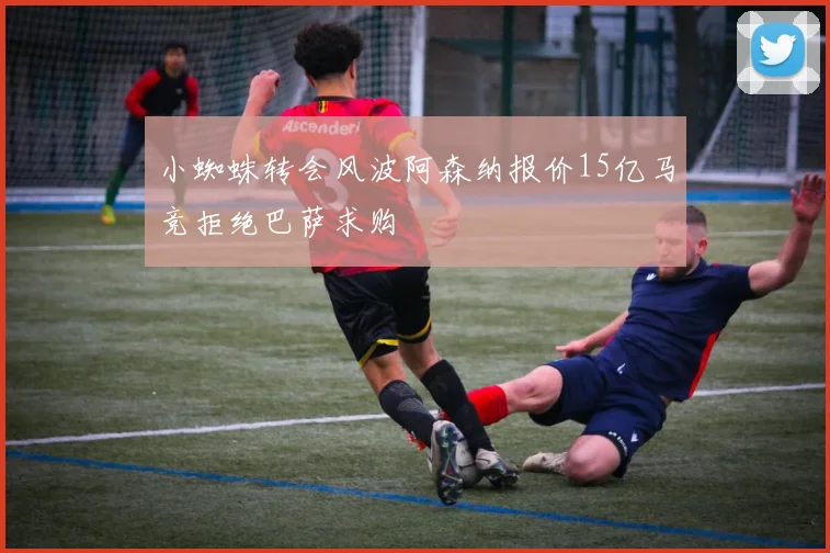 小蜘蛛转会风波阿森纳报价15亿马竞拒绝巴萨求购