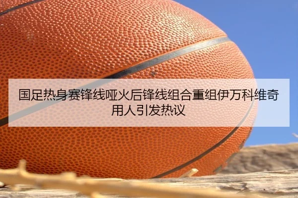 国足热身赛锋线哑火后锋线组合重组伊万科维奇用人引发热议